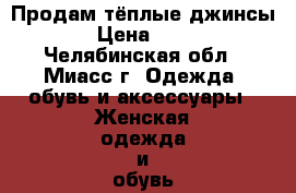 Продам тёплые джинсы  › Цена ­ 700 - Челябинская обл., Миасс г. Одежда, обувь и аксессуары » Женская одежда и обувь   . Челябинская обл.,Миасс г.